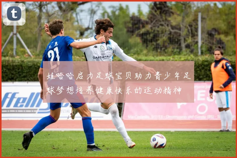 娃哈哈启力足球宝贝助力青少年足球梦想培养健康快乐的运动精神