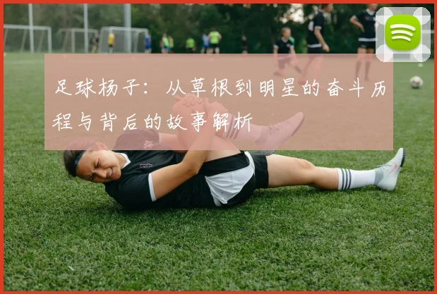 足球杨子：从草根到明星的奋斗历程与背后的故事解析