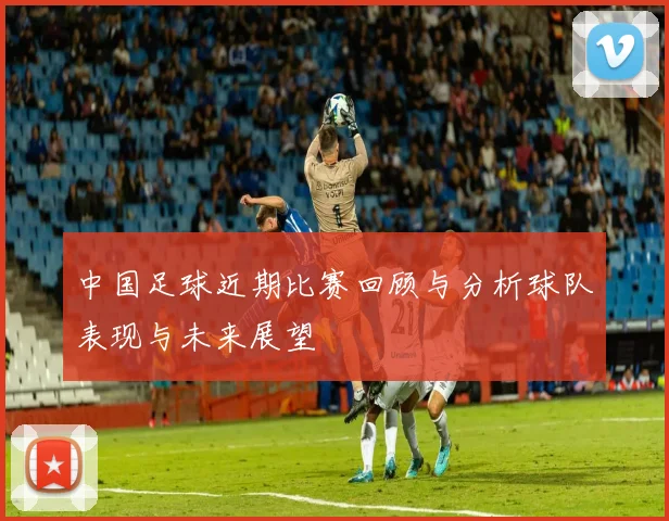 中国足球近期比赛回顾与分析球队表现与未来展望