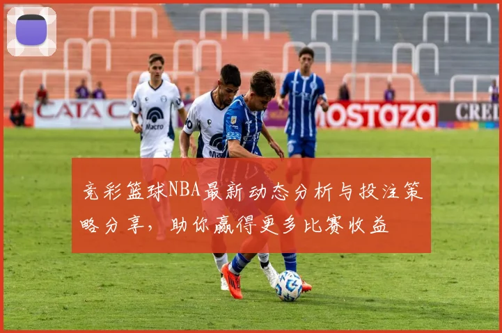 竞彩篮球NBA最新动态分析与投注策略分享，助你赢得更多比赛收益