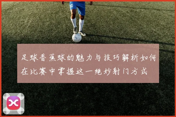 足球香蕉球的魅力与技巧解析如何在比赛中掌握这一绝妙射门方式