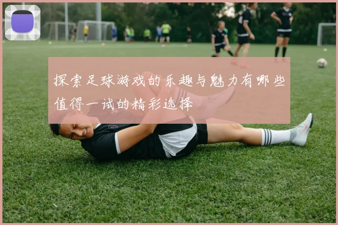 探索足球游戏的乐趣与魅力有哪些值得一试的精彩选择