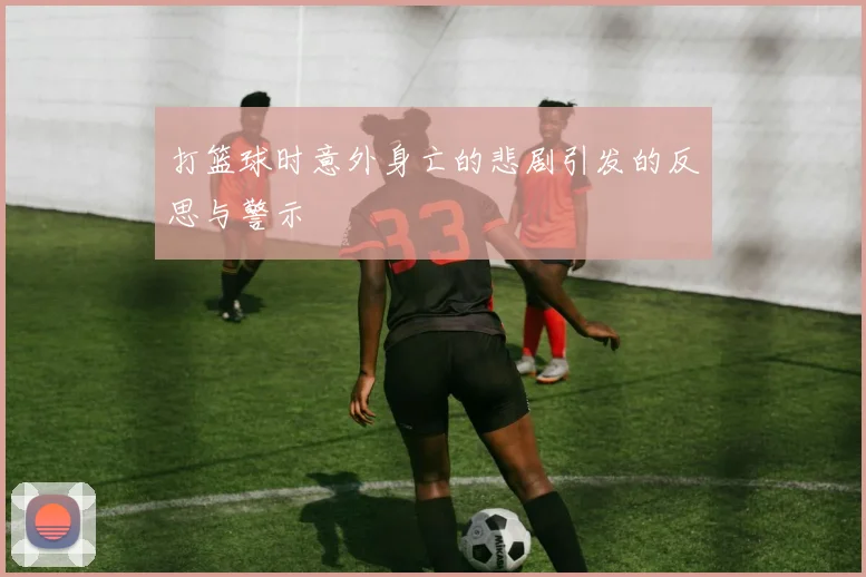 打篮球时意外身亡的悲剧引发的反思与警示