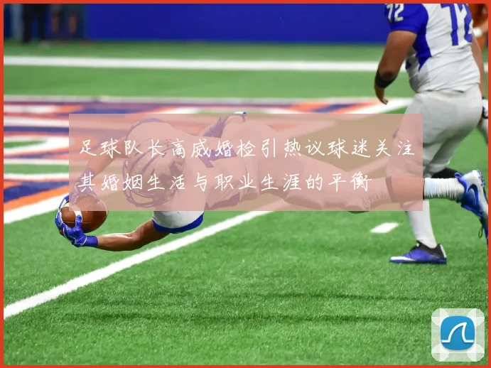 足球队长高威婚检引热议球迷关注其婚姻生活与职业生涯的平衡
