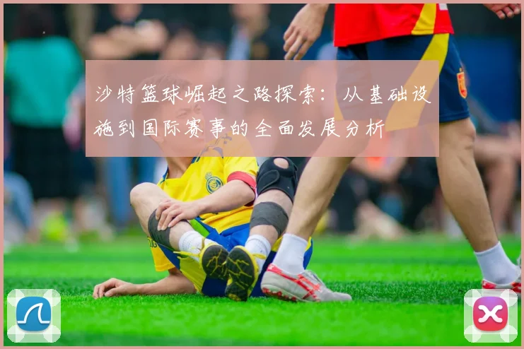 沙特篮球崛起之路探索：从基础设施到国际赛事的全面发展分析