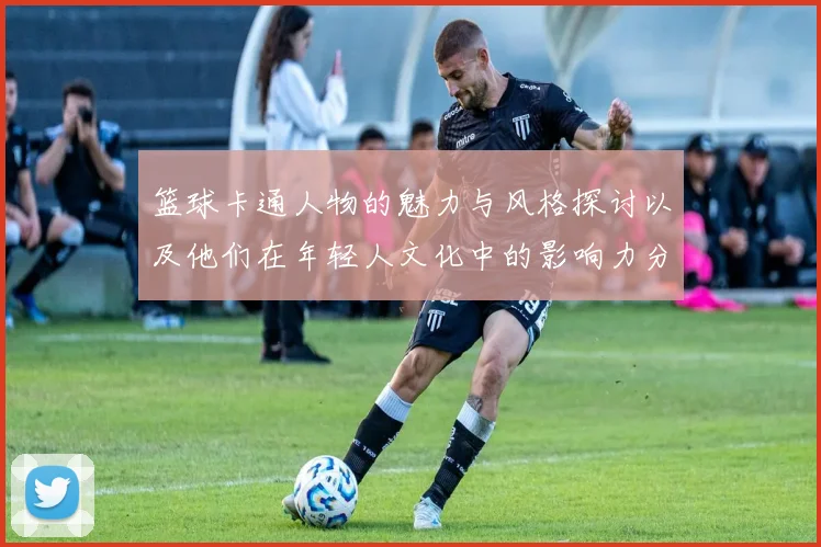 篮球卡通人物的魅力与风格探讨以及他们在年轻人文化中的影响力分析