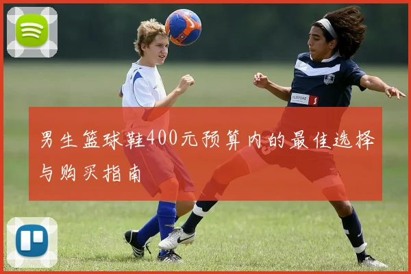 男生篮球鞋400元预算内的最佳选择与购买指南