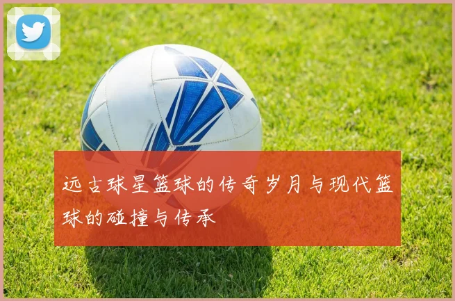 远古球星篮球的传奇岁月与现代篮球的碰撞与传承